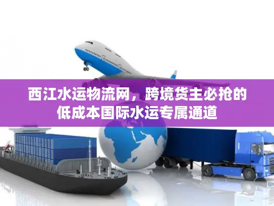 西江水运物流网，跨境货主必抢的低成本国际水运专属通道