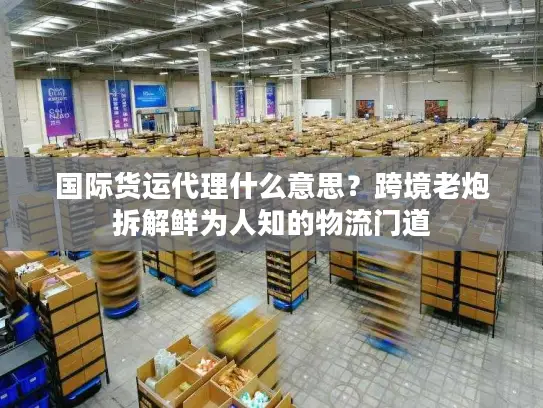 国际货运代理什么意思？跨境老炮拆解鲜为人知的物流门道