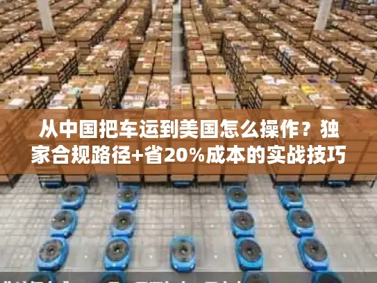 从中国把车运到美国怎么操作？独家合规路径+省20%成本的实战技巧