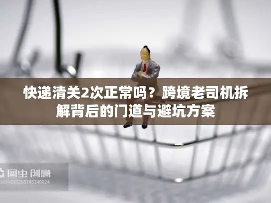 快递清关2次正常吗？跨境老司机拆解背后的门道与避坑方案