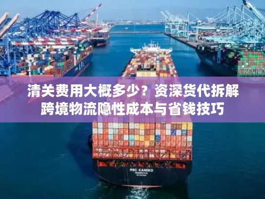 清关费用大概多少？资深货代拆解跨境物流隐性成本与省钱技巧