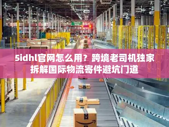 5idhl官网怎么用？跨境老司机独家拆解国际物流寄件避坑门道