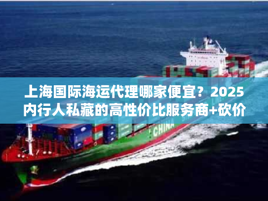 上海国际海运代理哪家便宜？2025内行人私藏的高性价比服务商+砍价门道
