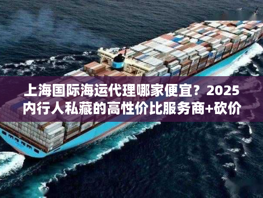 上海国际海运代理哪家便宜？2025内行人私藏的高性价比服务商+砍价门道