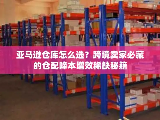 亚马逊仓库怎么选？跨境卖家必藏的仓配降本增效稀缺秘籍