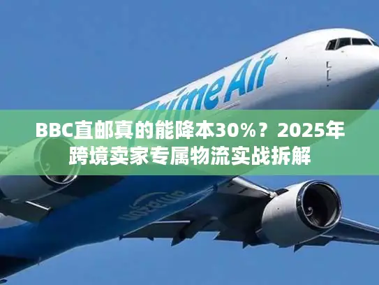 BBC直邮真的能降本30%？2025年跨境卖家专属物流实战拆解