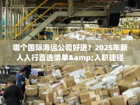 哪个国际海运公司好进？2025年新人入行首选清单&入职捷径