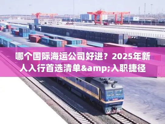 哪个国际海运公司好进？2025年新人入行首选清单&入职捷径