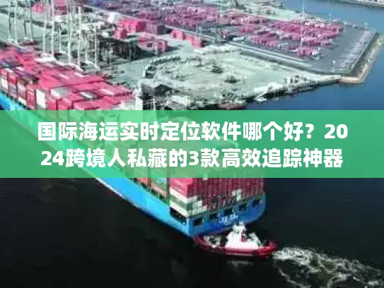 国际海运实时定位软件哪个好？2024跨境人私藏的3款高效追踪神器