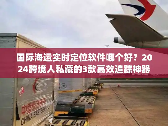 国际海运实时定位软件哪个好？2024跨境人私藏的3款高效追踪神器