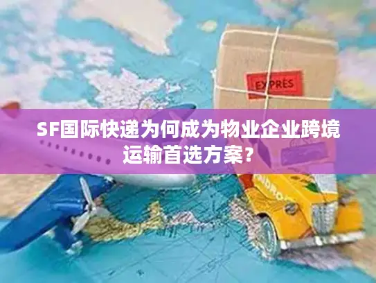 SF国际快递为何成为物业企业跨境运输首选方案？