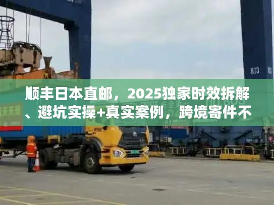 顺丰日本直邮，2025独家时效拆解、避坑实操+真实案例，跨境寄件不走弯路