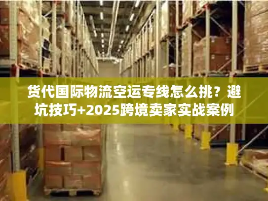 货代国际物流空运专线怎么挑？避坑技巧+2025跨境卖家实战案例
