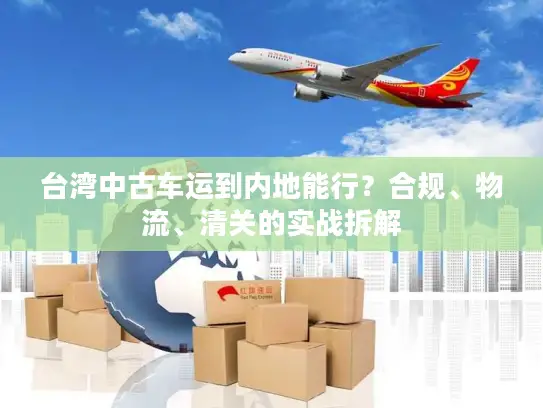 台湾中古车运到内地能行？合规、物流、清关的实战拆解
