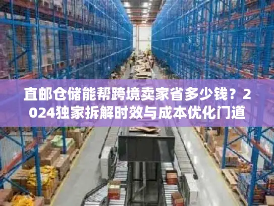 直邮仓储能帮跨境卖家省多少钱？2024独家拆解时效与成本优化门道
