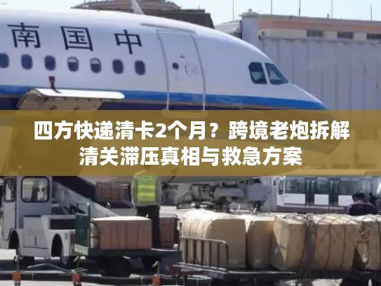四方快递清卡2个月？跨境老炮拆解清关滞压真相与救急方案