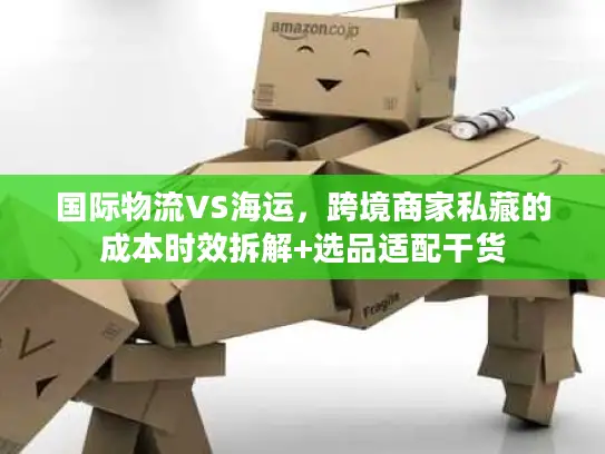 国际物流VS海运，跨境商家私藏的成本时效拆解+选品适配干货