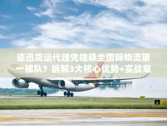 德迅货运代理凭啥稳坐国际物流第一梯队？拆解3大核心优势+实战案例