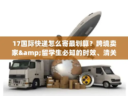 17国际快递怎么寄最划算？跨境卖家&留学生必知的时效、清关实战干货