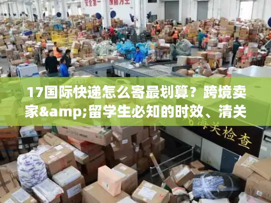 17国际快递怎么寄最划算？跨境卖家&留学生必知的时效、清关实战干货