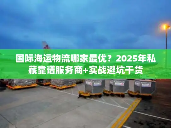 国际海运物流哪家最优？2025年私藏靠谱服务商+实战避坑干货