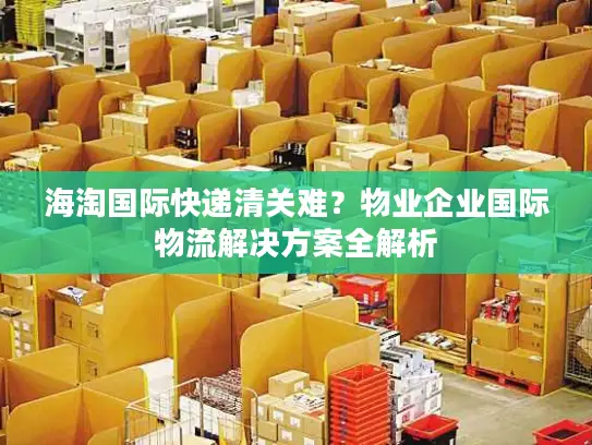 海淘国际快递清关难？物业企业国际物流解决方案全解析