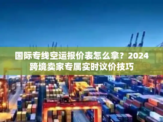 国际专线空运报价表怎么拿？2024跨境卖家专属实时议价技巧
