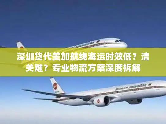 深圳货代美加航线海运时效低？清关难？专业物流方案深度拆解