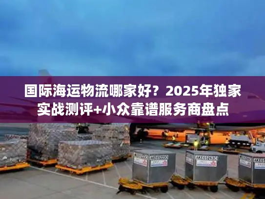 国际海运物流哪家好？2025年独家实战测评+小众靠谱服务商盘点