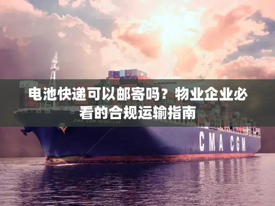 电池快递可以邮寄吗？物业企业必看的合规运输指南