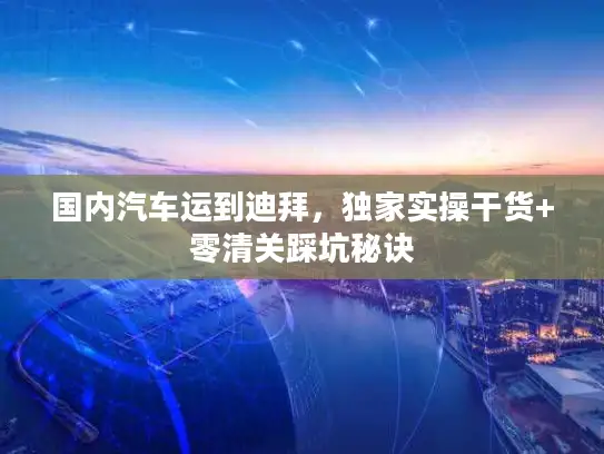 国内汽车运到迪拜，独家实操干货+零清关踩坑秘诀