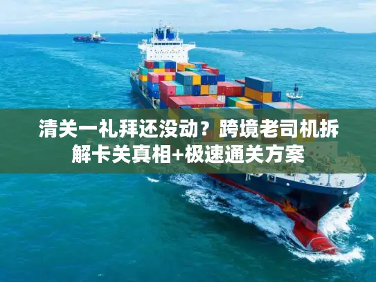 清关一礼拜还没动？跨境老司机拆解卡关真相+极速通关方案