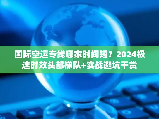 国际空运专线哪家时间短？2024极速时效头部梯队+实战避坑干货