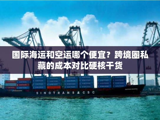 国际海运和空运哪个便宜？跨境圈私藏的成本对比硬核干货