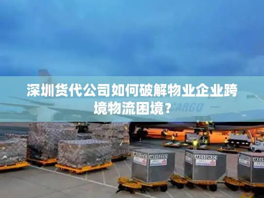 深圳货代公司如何破解物业企业跨境物流困境？