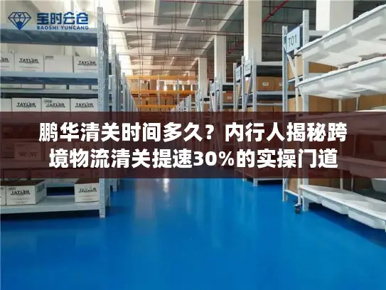 鹏华清关时间多久？内行人揭秘跨境物流清关提速30%的实操门道
