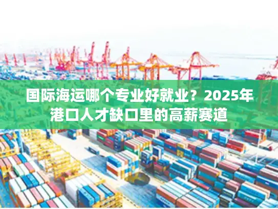 国际海运哪个专业好就业？2025年港口人才缺口里的高薪赛道