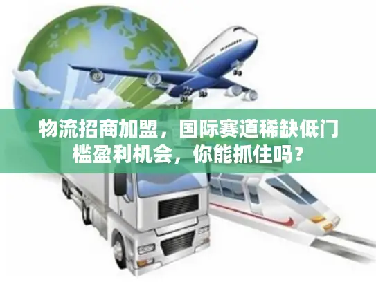 物流招商加盟，国际赛道稀缺低门槛盈利机会，你能抓住吗？