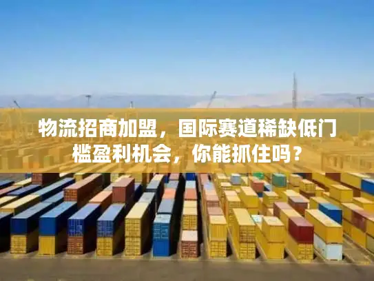 物流招商加盟，国际赛道稀缺低门槛盈利机会，你能抓住吗？