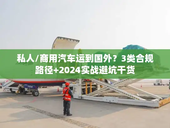 私人/商用汽车运到国外？3类合规路径+2024实战避坑干货