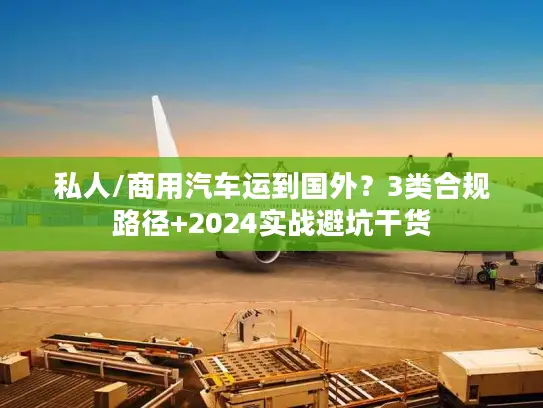 私人/商用汽车运到国外？3类合规路径+2024实战避坑干货