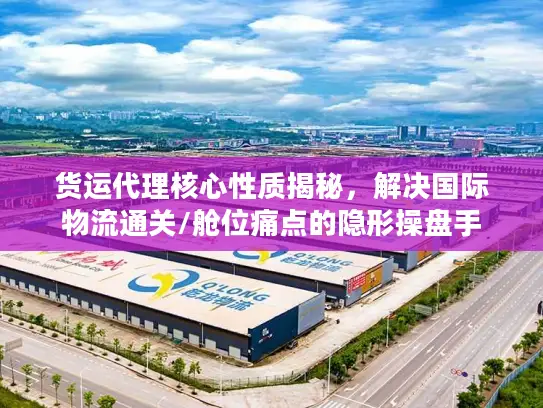 货运代理核心性质揭秘，解决国际物流通关/舱位痛点的隐形操盘手