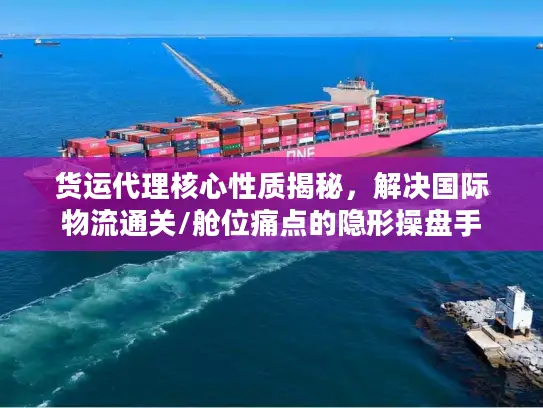 货运代理核心性质揭秘，解决国际物流通关/舱位痛点的隐形操盘手