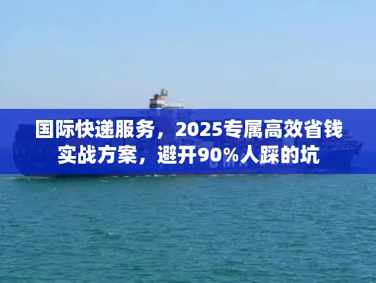 国际快递服务，2025专属高效省钱实战方案，避开90%人踩的坑
