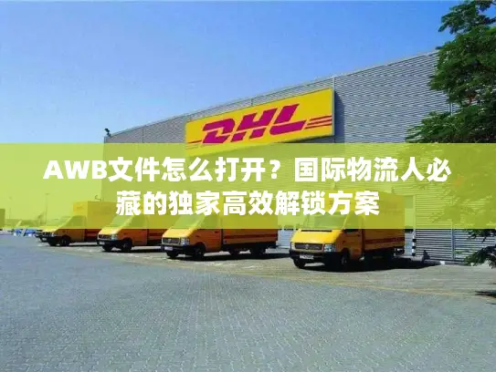 AWB文件怎么打开？国际物流人必藏的独家高效解锁方案
