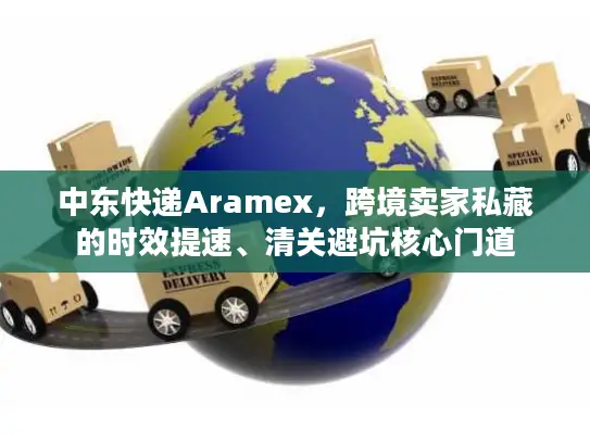 中东快递Aramex，跨境卖家私藏的时效提速、清关避坑核心门道
