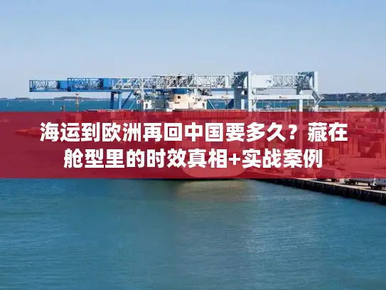 海运到欧洲再回中国要多久？藏在舱型里的时效真相+实战案例