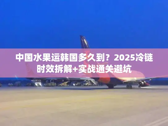 中国水果运韩国多久到？2025冷链时效拆解+实战通关避坑
