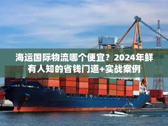 海运国际物流哪个便宜？2024年鲜有人知的省钱门道+实战案例