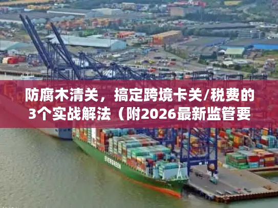防腐木清关,搞定跨境卡关/税费的3个实战解法(附2026最新监管要点) 防腐木清关,搞定跨境卡关/税费的3个实战解法(附2026最新监管要点)